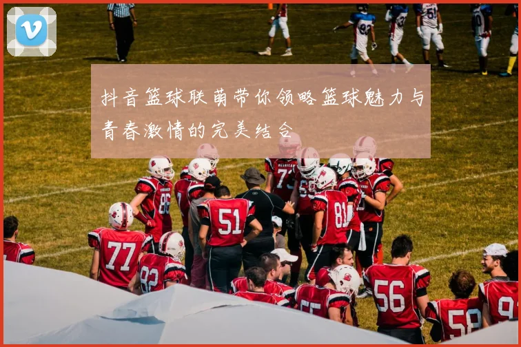 抖音篮球联萌带你领略篮球魅力与青春激情的完美结合