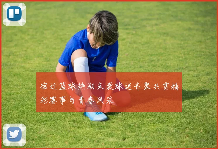 宿迁篮球热潮来袭球迷齐聚共赏精彩赛事与青春风采