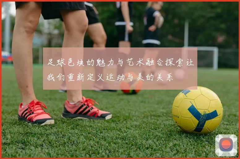 足球色块的魅力与艺术融合探索让我们重新定义运动与美的关系