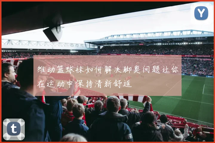 维动篮球袜如何解决脚臭问题让你在运动中保持清新舒适