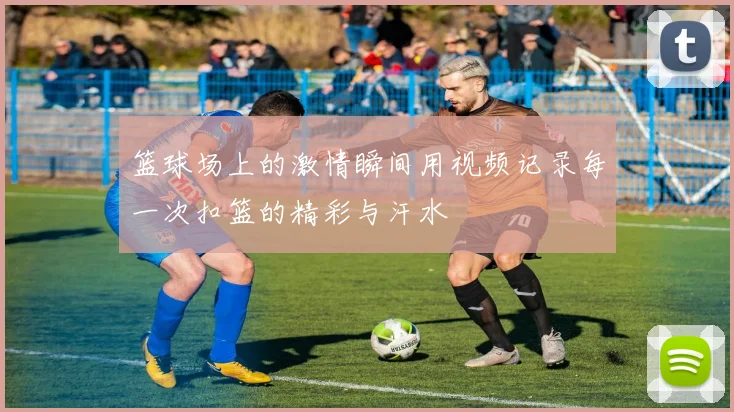 篮球场上的激情瞬间用视频记录每一次扣篮的精彩与汗水