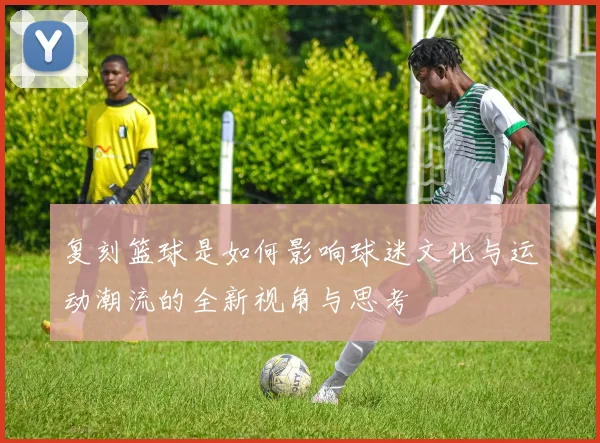 复刻篮球是如何影响球迷文化与运动潮流的全新视角与思考